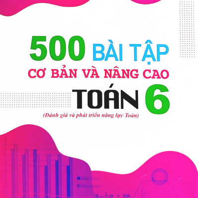 500 Bài Tập Cơ Bản Và Nâng Cao Toán 6 (Đánh Giá Và Phát Triển Năng Lực Toán)